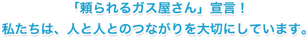 「頼られるガス屋さん」宣言！ 私たちは、人と人とのつながりを大切にしています。