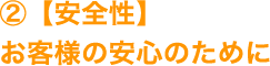 ②【安全性】お客様の安心のために