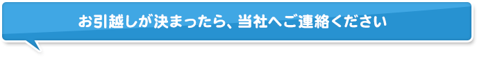 お引越しが決まったら、当社へご連絡ください