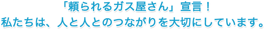 「頼られるガス屋さん」宣言！ 私たちは、人と人とのつながりを大切にしています。
